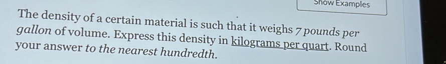 Show Examples 
The density of a certain material is such that it weighs 7 pounds per
gallon of volume. Express this density in kilograms per quart. Round 
your answer to the nearest hundredth.