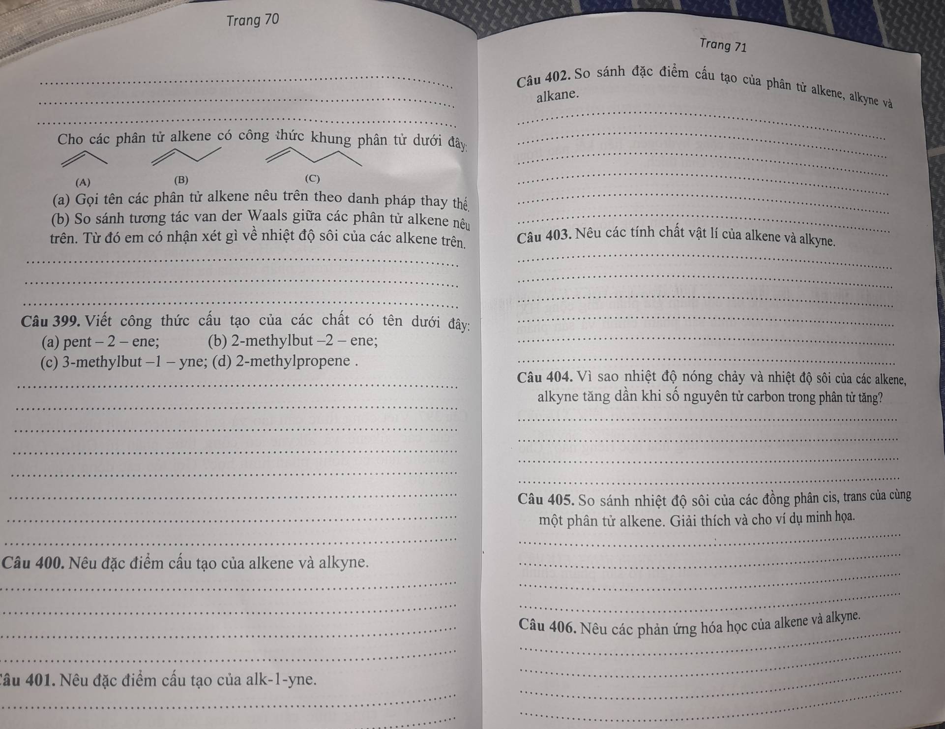 Trang 70
Trang 71
_
_Câu 402. So sánh đặc điểm cấu tạo của phân tử alkene, alkyne và
alkane
_
Cho các phân tử alkene có công thức khung phân tử dưới đây
_
(A) (B) (C)
_
_
(a) Gọi tên các phân tử alkene nêu trên theo danh pháp thay thế
_
(b) So sánh tương tác van der Waals giữa các phân tử alkene nêu_
_
trên. Từ đó em có nhận xét gì về nhiệt độ sôi của các alkene trên
Câu 403. Nêu các tính chất vật lí của alkene và alkyne.
_
_
_
_
_
Câu 399. Viết công thức cấu tạo của các chất có tên dưới đây:
_
(a) pent - 2 - ene; (b) 2-methylbut -2 - ene;_
(c) 3-methylbut −1 - yne; (d) 2-methylpropene ._
_Câu 404. Vì sao nhiệt độ nóng chảy và nhiệt độ sôi của các alkene,
_
alkyne tăng dần khi số nguyên tử carbon trong phân tử tăng?
_
_
_
_
_
_
_
_Câu 405. So sánh nhiệt độ sôi của các đồng phân cis, trans của cùng
_
_một phân tử alkene. Giải thích và cho ví dụ minh họa.
_
Câu 400. Nêu đặc điểm cấu tạo của alkene và alkyne.
_
_
_
_
_
_
_Câu 406. Nêu các phản ứng hóa học của alkene và alkyne.
__
_
_
_
Câu 401. Nêu đặc điểm cấu tạo của alk-1-yne.
_