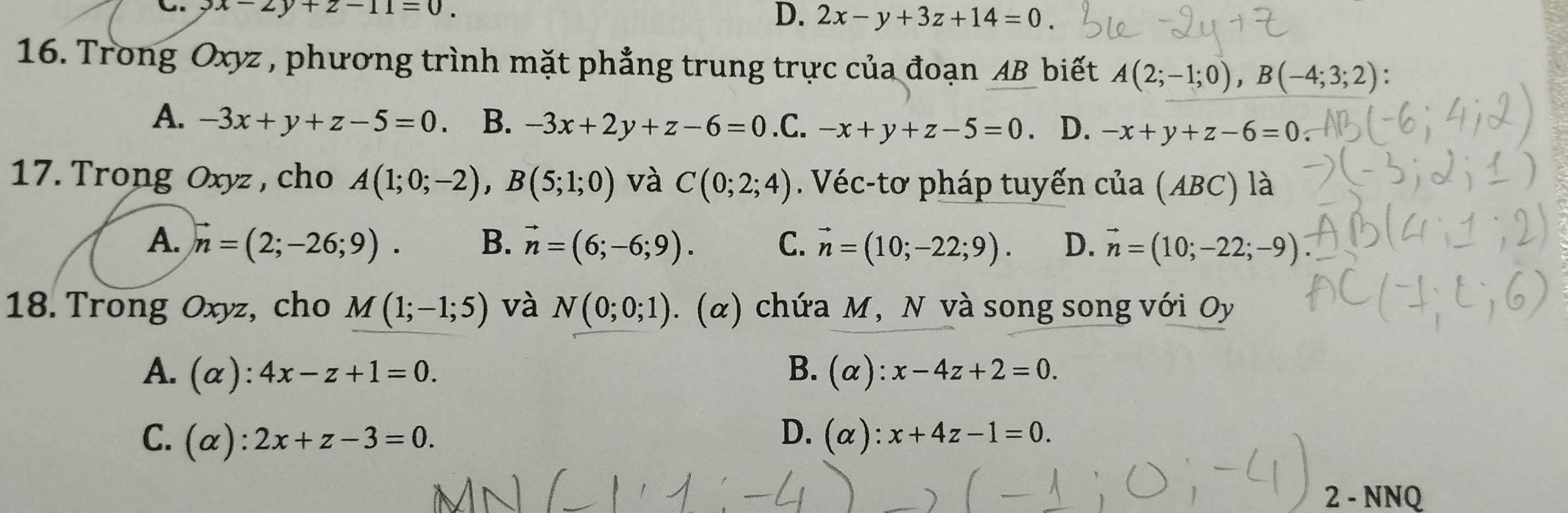 3x-2y+z-11=0.
D. 2x-y+3z+14=0. 
16. Trong Oxyz , phương trình mặt phẳng trung trực của đoạn AB biết A(2;-1;0), B(-4;3;2) :
A. -3x+y+z-5=0 B. -3x+2y+z-6=0 .C. -x+y+z-5=0 D. -x+y+z-6=0
17. Trong Oxyz , cho A(1;0;-2), B(5;1;0) và C(0;2;4). Véc-tơ pháp tuyến cua(ABC) là
A. vector n=(2;-26;9). B. vector n=(6;-6;9). C. vector n=(10;-22;9). D. vector n=(10;-22;-9)
18. Trong Oxyz, cho M(1;-1;5) và N(0;0;1). (α) chứa M, N và song song với Oy
A. (alpha ):4x-z+1=0. B. (alpha ):x-4z+2=0.
D.
C. (alpha ):2x+z-3=0. (alpha ):x+4z-1=0. 
2 - NNQ