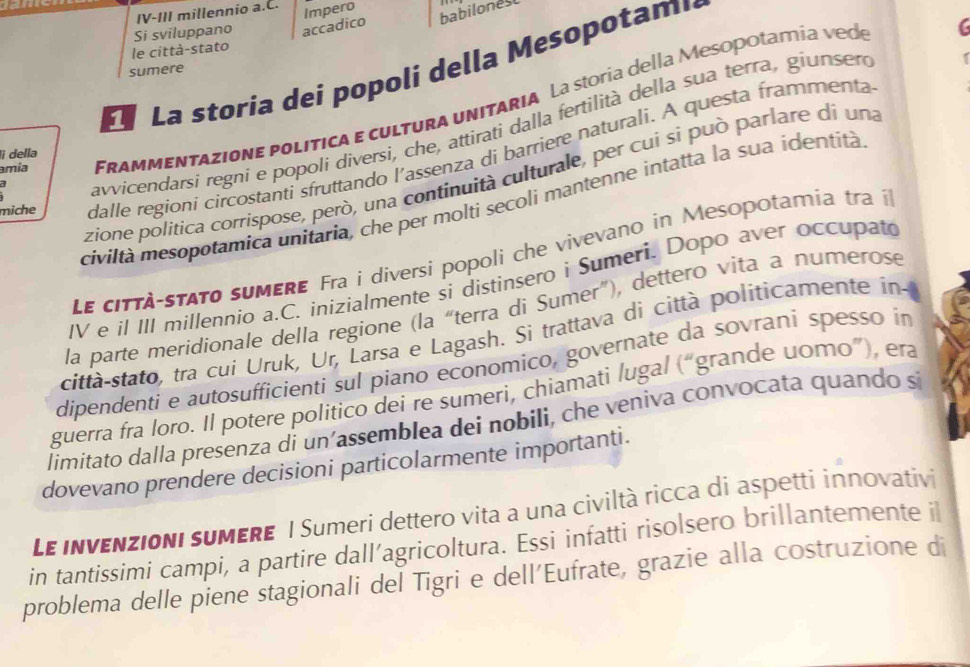 accadico babilonest
Si sviluppano IV-III millennio a.C. Impero
le città-stato
La storia dei popoli della Mesopotam,
sumere
amia Frammentazione política e cultura unitaria La storía della Mesopotamía vede
avvicendarsí regni e popoli diversi, che, attirati dalla fertilità della sua terra, giunser
miche dalle regioni circostanti sfruttando l'assenza di barriere naturali. A questa frammenta
lì della
zione politica corrispose, però, una continuità culturale, per cui sì può parlare di una
civiltà mesopotamica unitaria, che per molti secoli mantenne intatta la sua identità
Le città-stato sumerE Fra i diversi popoli che vivevano in Mesopotamia tra il
IV e il III millennio a.C. inizialmente si distinsero i Sumeri. Dopo aver occupato
la parte meridionale della regione (la “terra di Sumer"), dettero vita a numerose
città-stato, tra cuí Uruk, Ur, Larsa e Lagash. Si trattava di città politicamente in-
dipendenti e autosufficienti sul piano economico, governate da sovrani spesso in
guerra fra loro. Il potere politico dei re sumeri, chiamati lugal (“grande uomo”), era
limitato dalla presenza di un’assemblea dei nobili, che veniva convocata quando sí
dovevano prendere decisioni particolarmente importanti.
Le invenzioni suMERE I Sumeri dettero vita a una civiltà ricca di aspetti innovativi
in tantissimi campi, a partire dall’agricoltura. Essi infatti risolsero brillantemente il
problema delle piene stagionali del Tigri e dell'Eufrate, grazie alla costruzione di