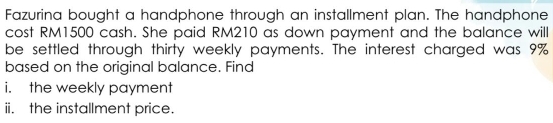 Fazurina bought a handphone through an installment plan. The handphone 
cost RM1500 cash. She paid RM210 as down payment and the balance will 
be settled through thirty weekly payments. The interest charged was 9%
based on the original balance. Find 
i. the weekly payment 
ii. the installment price.