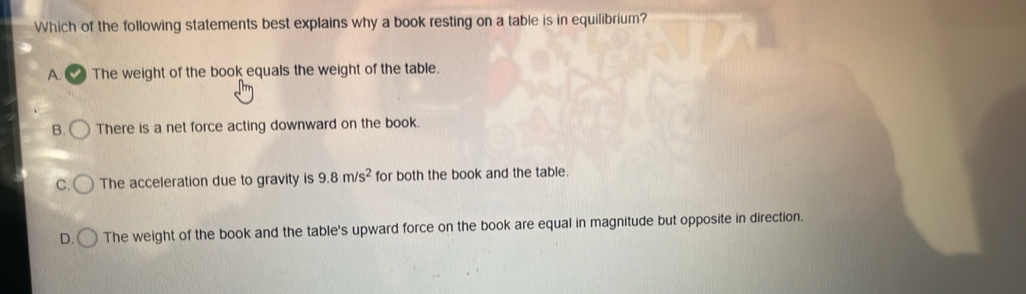 Which of the following statements best explains why a book resting on a table is in equilibrium?
A. C The weight of the book equals the weight of the table.
B. There is a net force acting downward on the book.
C. The acceleration due to gravity is 9.8m/s^2 for both the book and the table
D. The weight of the book and the table's upward force on the book are equal in magnitude but opposite in direction.