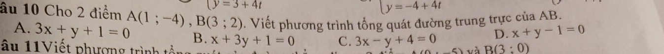 (y=3+4t
y=-4+4t
âu 10 Cho 2 điểm A(1;-4), B(3;2). Viết phương trình tổng quát đường trung trực của AB.
A. 3x+y+1=0 B.
D. x+y-1=0
âu 11Viết phượng trình tổn x+3y+1=0 C. 3x-y+4=0 6) và B(3:0)