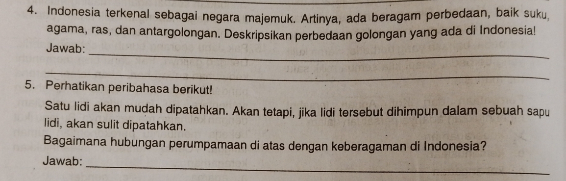 Indonesia terkenal sebagai negara majemuk. Artinya, ada beragam perbedaan, baik suku, 
agama, ras, dan antargolongan. Deskripsikan perbedaan golongan yang ada di Indonesia! 
_ 
Jawab: 
_ 
5. Perhatikan peribahasa berikut! 
Satu lidi akan mudah dipatahkan. Akan tetapi, jika lidi tersebut dihimpun dalam sebuah sapu 
lidi, akan sulit dipatahkan. 
Bagaimana hubungan perumpamaan di atas dengan keberagaman di Indonesia? 
Jawab:_