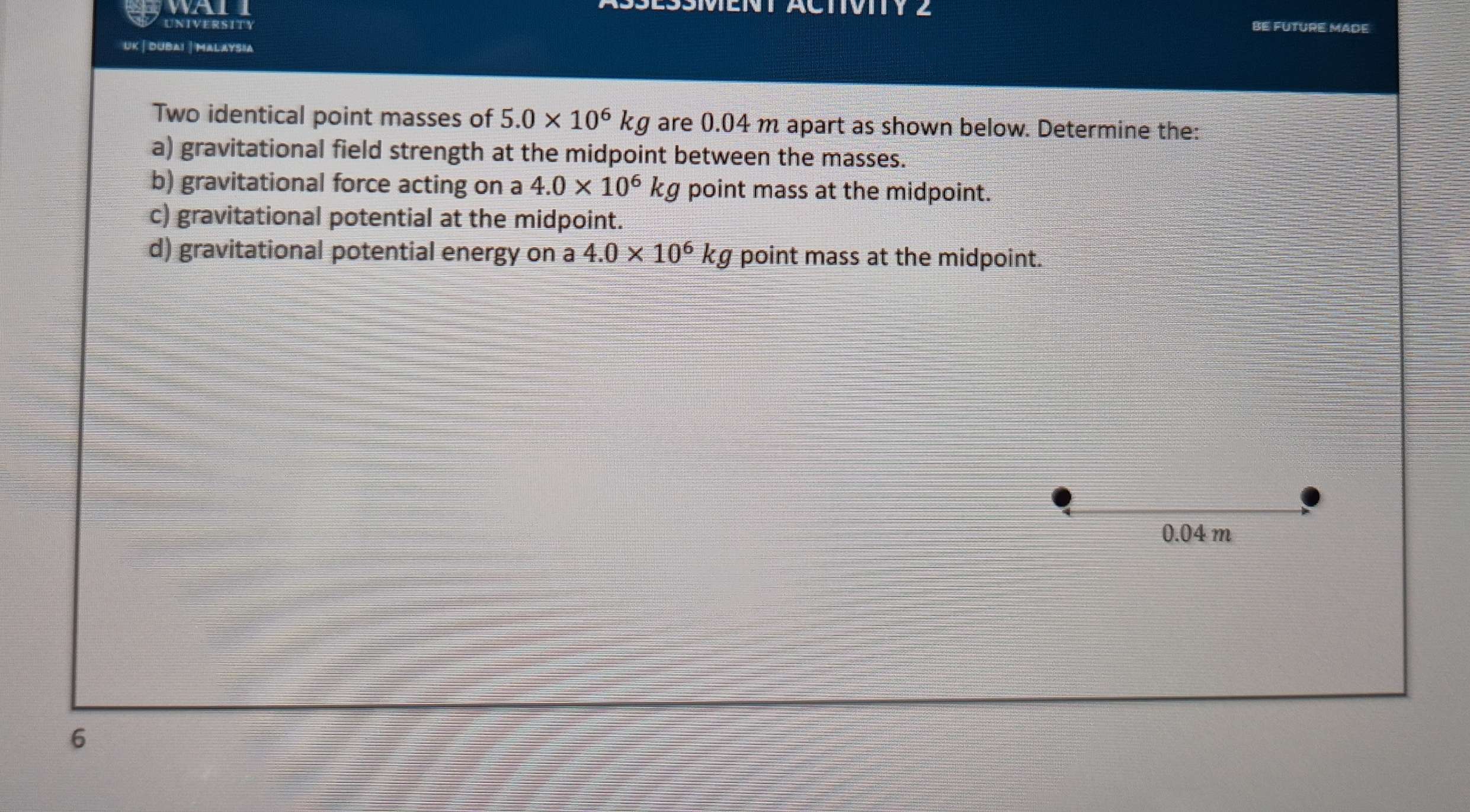 wa 
UNIVERSITY be Future mäde 
UK | dubai |Malaysia 
Two identical point masses of 5.0* 10^6kg are 0.04 m apart as shown below. Determine the: 
a) gravitational field strength at the midpoint between the masses. 
b) gravitational force acting on a 4.0* 10^6kg point mass at the midpoint. 
c) gravitational potential at the midpoint. 
d) gravitational potential energy on a 4.0* 10^6kg point mass at the midpoint.
0.04 m
6