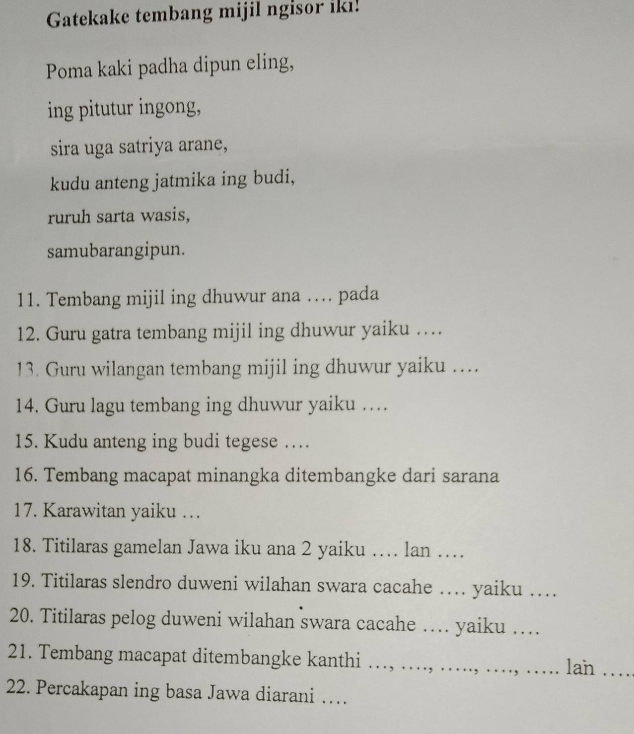 Gatekake tembang mijil ngisor iki! 
Poma kaki padha dipun eling, 
ing pitutur ingong, 
sira uga satriya arane, 
kudu anteng jatmika ing budi, 
ruruh sarta wasis, 
samubarangipun. 
11. Tembang mijil ing dhuwur ana …. pada 
12. Guru gatra tembang mijil ing dhuwur yaiku … 
13. Guru wilangan tembang mijil ing dhuwur yaiku ….. 
14. Guru lagu tembang ing dhuwur yaiku … 
15. Kudu anteng ing budi tegese … 
16. Tembang macapat minangka ditembangke dari sarana 
17. Karawitan yaiku … 
18. Titilaras gamelan Jawa iku ana 2 yaiku … lan …_ 
19. Titilaras slendro duweni wilahan swara cacahe … yaiku …_ 
20. Titilaras pelog duweni wilahan swara cacahe … yaiku …_ 
21. Tembang macapat ditembangke kanthi …, … 
lan_ 
22. Percakapan ing basa Jawa diarani …_