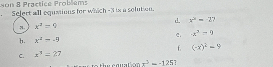 son 8 Practice Problems
. Select all equations for which -3 is a solution.
d. x^3=-27
a. x^2=9
e. -x^2=9
b. x^2=-9
f. (-x)^2=9
C. x^3=27
to the equation x^3=-125 ?