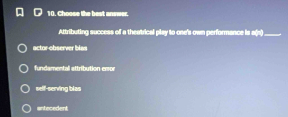 Choose the best answer.
Attributing success of a theatrical play to one's own performance is a(n) _
actor-observer bias
fundamental attribution error
self-serving bias
antecedent