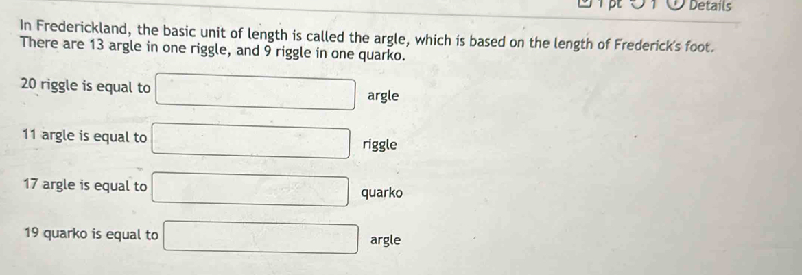 pt Details 
In Frederickland, the basic unit of length is called the argle, which is based on the length of Frederick's foot. 
There are 13 argle in one riggle, and 9 riggle in one quarko.
20 riggle is equal to □ argleq
11 argle is equal to □ riggle
17 argle is equal to □ quarko
19 quarko is equal to □ argle