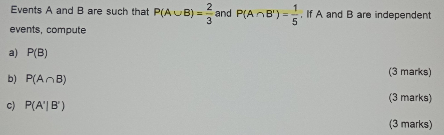 Events A and B are such that P(A∪ B)= 2/3  and P(A∩ B')= 1/5 . If A and B are independent 
events, compute 
a) P(B)
b) P(A∩ B)
(3 marks) 
(3 marks) 
c) P(A'|B')
(3 marks)