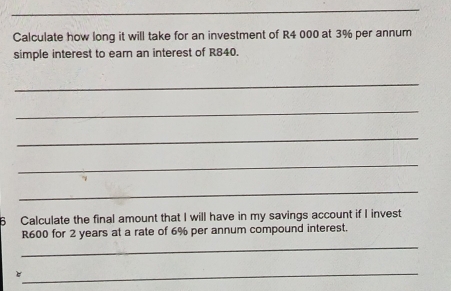 Calculate how long it will take for an investment of R4 000 at 3% per annum 
simple interest to earn an interest of R840. 
_ 
_ 
_ 
_ 
_ 
6 Calculate the final amount that I will have in my savings account if I invest
R600 for 2 years at a rate of 6% per annum compound interest. 
_ 
_e