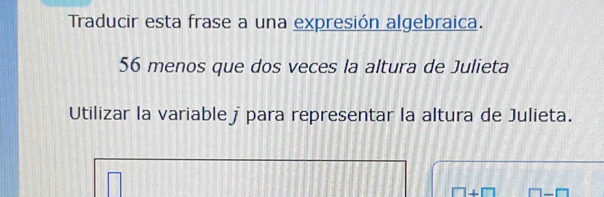 Traducir esta frase a una expresión algebraica. 
56 menos que dos veces la altura de Julieta 
Utilizar la variable j para representar la altura de Julieta.
□ +□