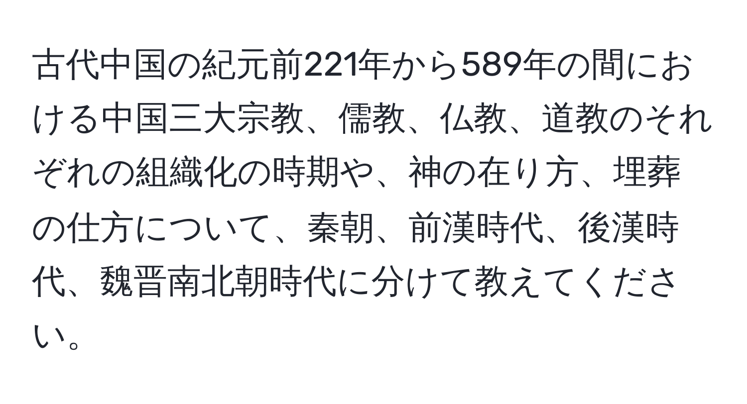 古代中国の紀元前221年から589年の間における中国三大宗教、儒教、仏教、道教のそれぞれの組織化の時期や、神の在り方、埋葬の仕方について、秦朝、前漢時代、後漢時代、魏晋南北朝時代に分けて教えてください。