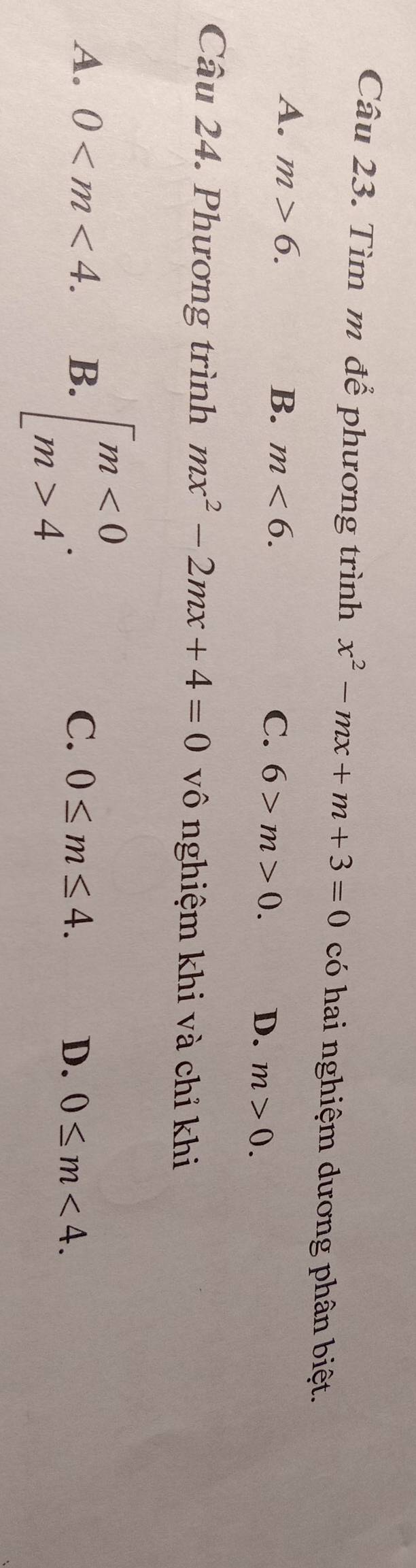 Tìm m để phương trình x^2-mx+m+3=0 có hai nghiệm dương phân biệt.
A. m>6. B. m<6</tex>. C. 6>m>0.
D. m>0. 
Câu 24. Phương trình mx^2-2mx+4=0 vô nghiệm khi và chỉ khi
A. 0 . B. beginarrayl m<0 m>4endarray..
C. 0≤ m≤ 4. D. 0≤ m<4</tex>.