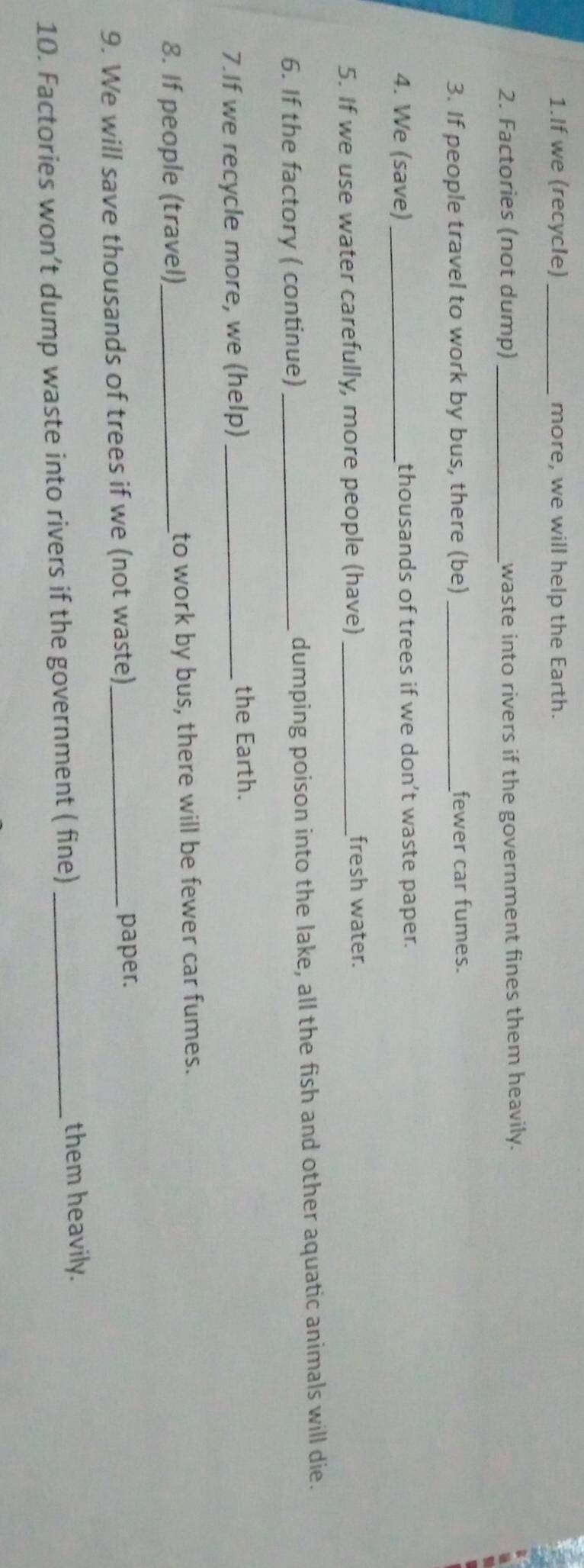 If we (recycle) _more, we will help the Earth. 
2. Factories (not dump) _waste into rivers if the government fines them heavily. 
3. If people travel to work by bus, there (be) _fewer car fumes. 
4. We (save)_ thousands of trees if we don’t waste paper. 
5. If we use water carefully, more people (have)_ 
fresh water. 
6. If the factory ( continue)_ dumping poison into the lake, all the fish and other aquatic animals will die. 
7.If we recycle more, we (help) _the Earth. 
8. If people (travel)_ to work by bus, there will be fewer car fumes. 
9. We will save thousands of trees if we (not waste)_ 
paper. 
10. Factories won’t dump waste into rivers if the government ( fine) _them heavily.