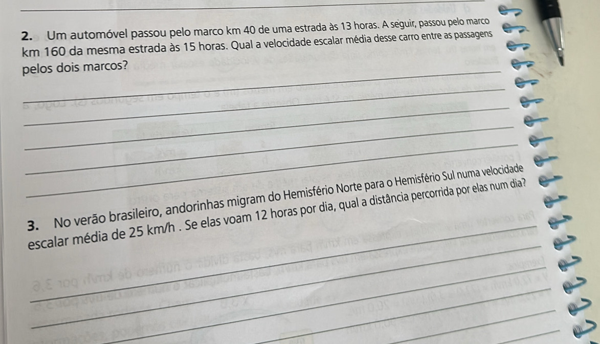 Um automóvel passou pelo marco km 40 de uma estrada às 13 horas. A seguir, passou pelo marco
km 160 da mesma estrada às 15 horas. Qual a velocidade escalar média desse carro entre as passagens 
pelos dois marcos? 
_ 
_ 
_ 
_ 
_ 
3. No verão brasileiro, andorinhas migram do Hemisfério Norte para o Hemisfério Sul numa velocidade 
_ 
escalar média de 25 km/h. Se elas voam 12 horas por dia, qual a distância percorrida por elas num dia? 
_ 
_ 
_ 
_