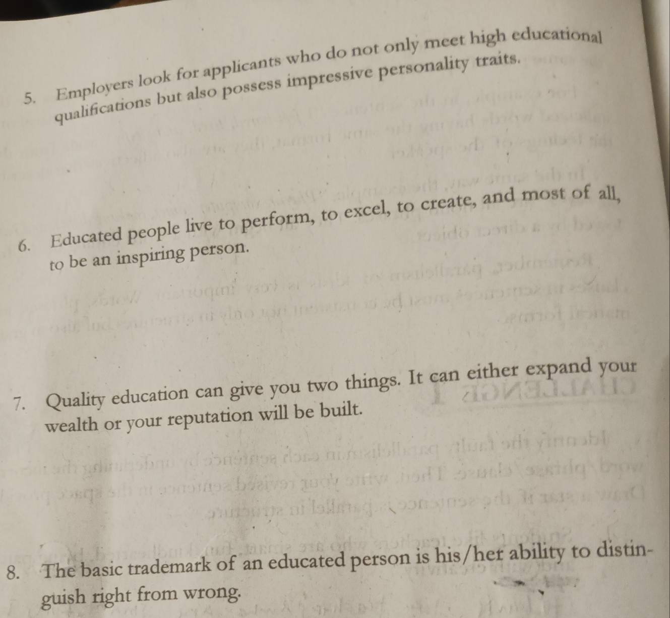 Employers look for applicants who do not only meet high educational 
qualifications but also possess impressive personality traits. 
6. Educated people live to perform, to excel, to create, and most of all, 
to be an inspiring person. 
7. Quality education can give you two things. It can either expand your 
wealth or your reputation will be built. 
8. The basic trademark of an educated person is his/her ability to distin- 
guish right from wrong.