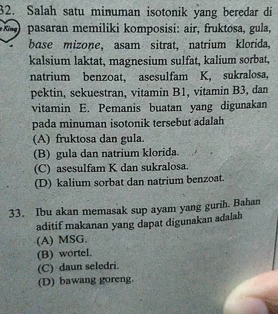 Salah satu minuman isotonik yang beredar di
( ) pasaran memiliki komposisi: air, fruktosa, gula,
base mizone, asam sitrat, natrium klorida,
kalsium laktat, magnesium sulfat, kalium sorbat,
natrium benzoat, asesulfam K, sukralosa,
pektin, sekuestran, vitamin B1, vitamin B3, dan
vitamin E. Pemanis buatan yang digunakan
pada minuman isotonik tersebut adalah
(A) fruktosa dan gula.
(B) gula dan natrium klorida.
(C) asesulfam K dan sukralosa.
(D) kalium sorbat dan natrium benzoat.
33. Ibu akan memasak sup ayam yang gurih. Bahan
aditif makanan yang dapat digunakan adalah
(A) MSG.
(B) wortel.
(C) daun seledri.
(D) bawang goreng.