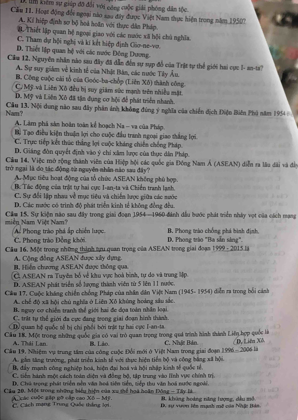 kiểm sự giúp đỡ đối với công cuộc giải phóng dân tộc.
Câu 11. Hoạt động đối ngoại nào sau đây được Việt Nam thực hiện trong năm 1950?
A. Kí hiệp định sơ bộ hoà hoãn với thực dân Pháp.
B. Thiết lập quan hệ ngoại giao với các nước xã hội chủ nghĩa.
C. Tham dự hội nghị và kí kết hiệp định Giơ-ne-vơ.
D. Thiết lập quan hệ với các nước Đông Dương.
Câu 12. Nguyên nhân nào sau đây đã dẫn đến sự sụp đổ của Trật tự thế giới hai cực I- an-ta?
A. Sự suy giảm về kinh tế của Nhật Bản, các nước Tây Âu.
B. Công cuộc cài tổ của Goóc-ba-chốp (Liên Xô) thành công.
C, Mỹ và Liên Xô đều bị suy giảm sức mạnh trên nhiều mặt.
D. Mỹ và Liên Xô đã tận dụng cơ hội để phát triển nhanh.
Câu 13. Nội dung nào sau đây phản ánh không đúng ý nghĩa của chiến dịch Điện Biên Phủ năm 1954
Nam?
A. Làm phả sản hoàn toàn kế hoạch Na - va của Pháp.
B. Tạo điều kiện thuận lợi cho cuộc đấu tranh ngoại giao thắng lợi.
*C. Trực tiếp kết thúc thắng lợi cuộc kháng chiến chống Pháp.
D. Giáng đòn quyết định vào ý chí xâm lược của thực dân Pháp.
Câu 14. Việc mở rộng thành viên của Hiệp hội các quốc gia Đông Nam Á (ASEAN) diễn ra lâu dài và đây
trở ngại là do tác động từ nguyên nhân nào sau đây?
A. Mục tiêu hoạt động của tổ chức ASEAN không phù hợp.
B. Tác động của trật tự hai cực I-an-ta và Chiến tranh lạnh.
C. Sự đối lập nhau về mục tiêu và chiến lược giữa các nước
D. Các nước có trình độ phát triển kinh tế không đồng đều.
Câu 15. Sự kiện nào sau đây trong giai đoạn 1954 - 1960 đánh dầu bước phát triển nhảy vọt của cách mạng
miền Nam Việt Nam?
A. Phong trào phá ấp chiến lược. B. Phong trào chống phá bình định.
C. Phong trào Đồng khởi.  D. Phong trào "Ba sẵn sàng".
Câu 16. Một trong những thành tựu quan trọng của ASEAN trong giai đoạn 1999 - 2015 là
A. Cộng đồng ASEAN được xây dựng.
B. Hiến chương ASEAN được thông qua.
C ASEAN ra Tuyên bố về khu vực hoà binh, tự do và trung lập.
D. ASEAN phát triển số lượng thành viên từ 5 lên 11 nước.
Câu 17. Cuộc kháng chiến chống Pháp của nhân dân Việt Nam (1945- 1954) diễn ra trong bối cảnh
A. chế độ xã hội chủ nghĩa ở Liên Xô khủng hoảng sâu sắc.
B. nguy cơ chiến tranh thế giới hai đe dọa toàn nhân loại.
C. trất tự thế giới đa cực đang trong giai đoạn hình thành.
D quan hệ quốc tế bị chi phối bởi trật tự hai cực I-an-ta.
Câu 18. Một trong những quốc gia có vai trò quan trọng trong quá trình hình thành Liên hợp quốc là
A. Thái Lan. B. Lào.  C. Nhật Bản. D. Liên Xô.
Câu 19. Nhiệm vụ trung tâm của công cuộc Đổi mới ở Việt Nam trong giai đoạn 1996 - 2006 là
A. gắn tăng trưởng, phát triển kinh tế với thực hiện tiến bộ và công bằng xã hội.
B. đầy mạnh công nghiệp hoá, hiện đại hoá và hội nhập kinh tế quốc tế.
C. tiến hành một cách toàn diện và đồng bộ, tập trung vào lĩnh vực chính trị.
D. Chú trọng phát triển nền văn hoá tiên tiến, tiếp thu văn hoá nước ngoài.
Câu 20. Một trong những biểu hiện của xu thế hoà hoãn Đông - Tây là
A. các cuộc gặp gỡ cấp cao Xô - Mỹ. B. khủng hoảng năng lượng, dầu mỏ.
C. Cách mạng Trung Quốc thắng lợi. D. sự vươn lên mạnh mẽ của Nhật Bản.