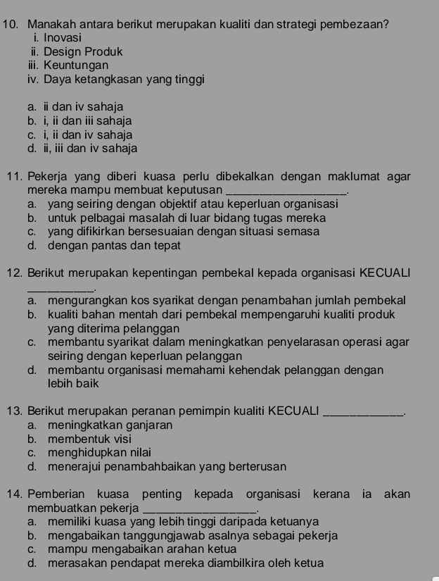 Manakah antara berikut merupakan kualiti dan strategi pembezaan?
i. Inovasi
ii. Design Produk
iii. Keuntungan
iv. Daya ketangkasan yang tinggi
a. i dan iv sahaja
b. i, ii dan i sahaja
c. i, ii dan iv sahaja
d. ii, ii dan iv sahaja
11. Pekerja yang diberi kuasa perlu dibekalkan dengan maklumat agar
mereka mampu membuat keputusan_
a. yang seiring dengan objektif atau keperluan organisasi
b. untuk pelbagai masalah di luar bidang tugas mereka
c. yang difikirkan bersesuaian dengan situasi semasa
d. dengan pantas dan tepat
12. Berikut merupakan kepentingan pembekal kepada organisasi KECUALI
_
a. mengurangkan kos syarikat dengan penambahan jumlah pembekal
b. kualiti bahan mentah dari pembekal mempengaruhi kualiti produk
yang diterima pelanggan
c. membantu syarikat dalam meningkatkan penyelarasan operasi agar
seiring dengan keperluan pelanggan
d. membantu organisasi memahami kehendak pelanggan dengan
lebih baik
13. Berikut merupakan peranan pemimpin kualiti KECUALI_
a. meningkatkan ganjaran
b. membentuk visi
c. menghidupkan nilai
d. menerajui penambahbaikan yang berterusan
14. Pemberian kuasa penting kepada organisasi kerana ia akan
membuatkan pekerja_
a. memiliki kuasa yang lebih tinggi daripada ketuanya
b. mengabaikan tanggungjawab asalnya sebagai pekerja
c. mampu mengabaikan arahan ketua
d. merasakan pendapat mereka diambilkira oleh ketua