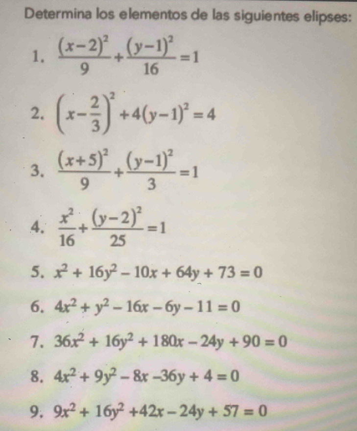 Determina los elementos de las siguientes elipses: 
1. frac (x-2)^29+frac (y-1)^216=1
2. (x- 2/3 )^2+4(y-1)^2=4
3. frac (x+5)^29+frac (y-1)^23=1
4.  x^2/16 +frac (y-2)^225=1
5. x^2+16y^2-10x+64y+73=0
6. 4x^2+y^2-16x-6y-11=0
7. 36x^2+16y^2+180x-24y+90=0
8. 4x^2+9y^2-8x-36y+4=0
9. 9x^2+16y^2+42x-24y+57=0