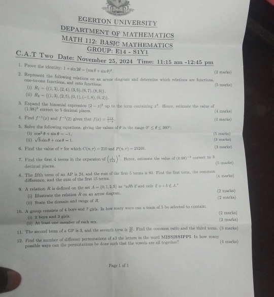 EGERTON UNIVERSITY
DEPARTMENT OF MATHEMATICS
MATH 112: BASIC MATHEMATICS
GROUP: E14 - S1Y1
C.A.T Two Date: November 25, 2024 Time: 11:15 am -12:45 pm
1. Prove the identity: 1+sin 2θ -(cos θ +sin θ )^2.
(2 marks)
2. Represent the following relations on an arrow diagram and determine which relations are functions,
one-to-one functions, and ento functions:
(i) R_1= (1,3),(2,4),(3,5),(6,7),(8,9) ,
5 marks
(ii) R_2= (1,3),(2,5),(0,1),(-1,8),(0,2) .
3. Expand the binomial expression (2-x)^9 up to the term containing x^3. Hence, estimate the value of
(1.98)^9 correct to 5 decimal places. (4 marks
4. Find f^(-1)(x) and f^(-1)(2) given that f(x)= (1+x)/1-x . (4 marks)
5. Solve the following equations, giving the values of 9 in the range 0°≤ θ ≤ 390°
(1) cos^2θ +sin θ --1, (5 marks)
(ii) sqrt(3)sin θ +cos θ =1. (3 marks)
6. Find the value of r for which C(n,r)=210 and P(n,r)-25200. (3 marks)
7. Find the first 4 terms in the expansion of ( 1/1+x )^4 Hence, estimate the value of (0.98)^-4 correct to 3
decimal places. (5 marks)
8. The fifth term of an AP is 24, and the sum of the first 5 terms is 80. Find the first term, the common
difference, and the sum of the first 15 terms. (4 markes)
9. A rellation R is defined on the set A= 0,1,2,3 ns “oRb if and only if a+b  A."
(i) Ⅲustrate the relation R on an arrow diagram. (2 marks)
(1) State the domain and range of R. (2 marks)
10. A group consists of 4 boys and 7 girls. In how many ways can a team of 5 be selected to contain;
(1) 2 boys and 3 girls. (2 marks)
(ii) At least one member of each sex. (2 marks)
11. The second term of a GP is 3, and the seventh term is frac overline 3281. Find the common ratlo and the third term. (3 marks)
12. Find the number of different permutations of all the letters in the word MISSISSIPPI. In how many (4 marks)
possible ways can the permutations he done such that the vowels are all together?
Page 1 of 1