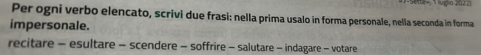 «7-Sette», 1 luglio 2022) 
Per ogni verbo elencato, scrivi due frasi: nella prima usalo in forma personale, nella seconda in forma 
impersonale. 
recitare - esultare - scendere - soffrire - salutare - indagare - votare