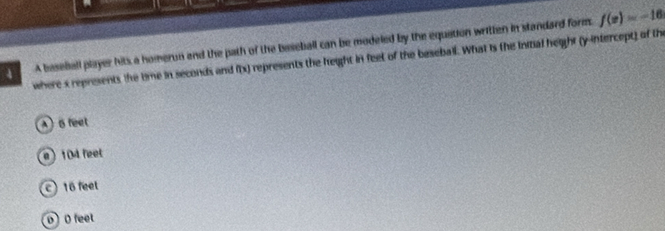 A baseball player hits a homerun and the path of the baseball can be modeled by the equation written in standard form.
f(x)=-16
where s represents the time in seconds and f(x) represents the height in feel of the beseball. What is the initial height (y-intercept) of the
6 feet
e) 104 feet
16 feet
0 D feet