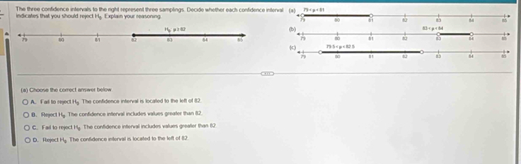 The three confidence intervals to the right represent three samplings. Decide whether each confidence inter
indicates that you should reject H_0 Explain your reasoning
(a) Choose the correct answer below
A. Fail to reject H_0 The confidence interval is located to the left of 82.
B. Reject H_0 The confidence interval includes values greater than 82.
C. Fail to reject H_0 The confidence interval includes values greater than 82
D. Reject H_0 The confidence interval is located to the left of 82.