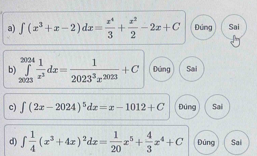 ∈t (x^3+x-2)dx= x^4/3 + x^2/2 -2x+C Đúng Sai
b) ∈tlimits _(2023)^(2024) 1/x^3 dx= 1/2023^3x^(2023) +C Đúng Sai
c) ∈t (2x-2024)^5dx=x-1012+C Đúng Sai
d) ∈tlimits  1/4 (x^3+4x)^2dx= 1/20 x^5+ 4/3 x^4+C Đúng Sai