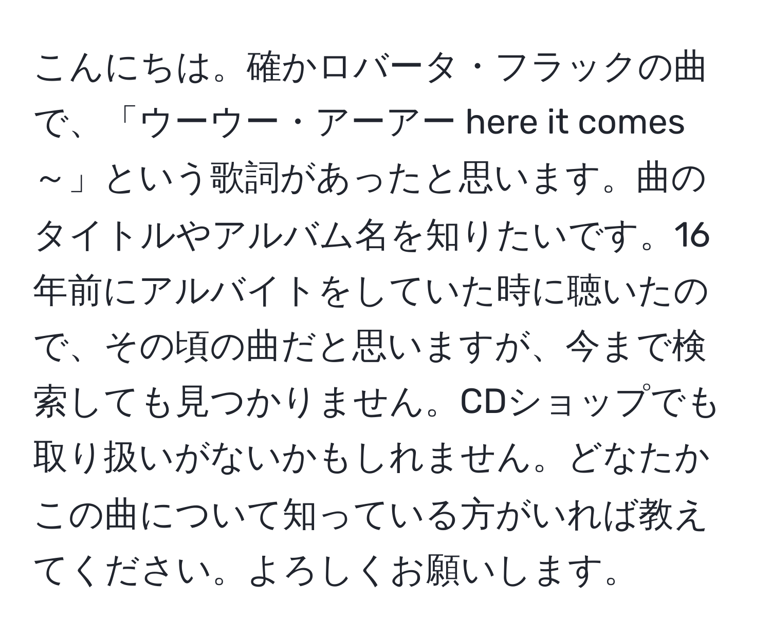 こんにちは。確かロバータ・フラックの曲で、「ウーウー・アーアー here it comes ～」という歌詞があったと思います。曲のタイトルやアルバム名を知りたいです。16年前にアルバイトをしていた時に聴いたので、その頃の曲だと思いますが、今まで検索しても見つかりません。CDショップでも取り扱いがないかもしれません。どなたかこの曲について知っている方がいれば教えてください。よろしくお願いします。