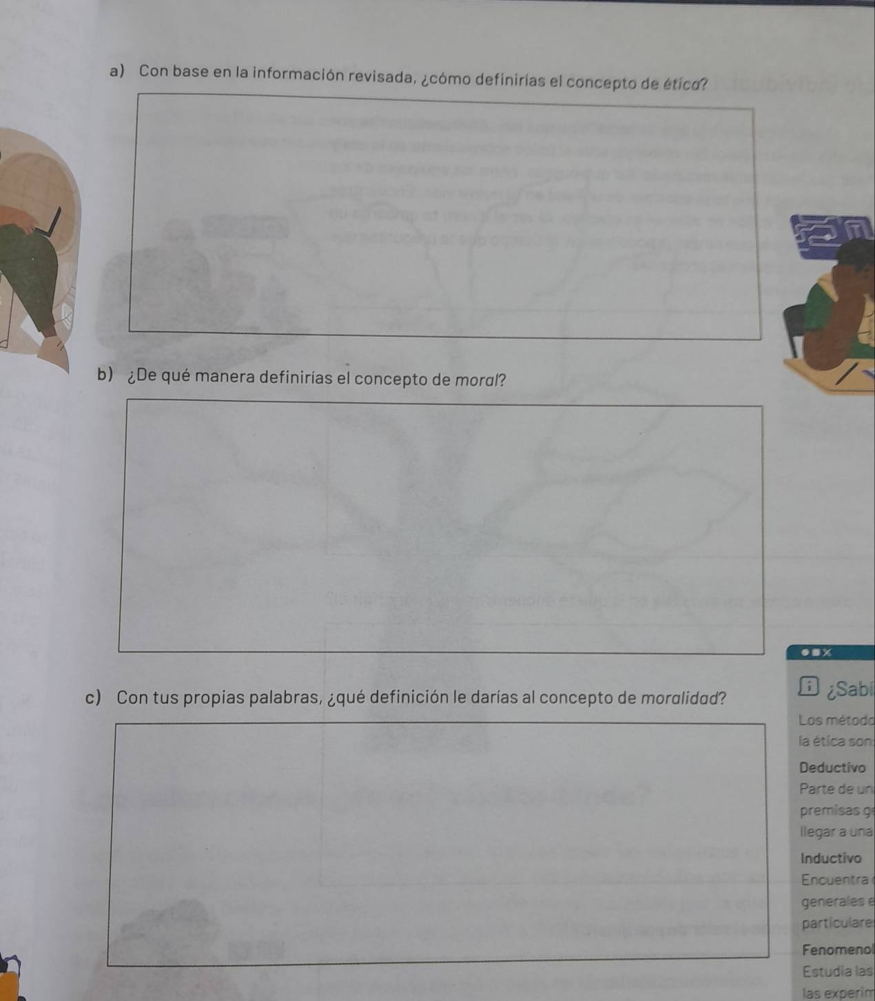 Con base en la información revisada, ¿cómo definirías el concepto de ético? 
b) ¿De qué manera definirías el concepto de moral? 
●nx 
c) Con tus propias palabras, ¿qué definición le darías al concepto de moralidad? 
D Sabi 
Los método 
la ética son 
Deductivo 
Parte de un 
premisas g 
llegar a una 
Inductivo 
Encuentra 
generales e 
particulare 
Fenomenol 
Estudia las 
las experim