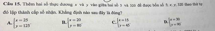 Thêm hai số thực dương x và y vào giữa hai số 5 và 320 đề được bốn số 5; x; y; 320 theo thứ tự
đó lập thành cấp số nhận. Khẳng định nào sau đây là đúng?
A. beginarrayl x=25 y=125endarray.. beginarrayl x=20 y=80endarray.. beginarrayl x=15 y=45endarray.. beginarrayl x=30 y=90°endarray.
B.
C.
D.