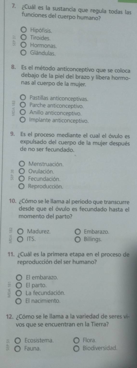 ¿Cuál es la sustancia que regula todas las
funciones del cuerpo humano?
Hipófisis.
Tiroides.
Hormonas.
Glándulas.
8. Es el método anticonceptivo que se coloca
debajo de la piel del brazo y libera hormo-
nas al cuerpo de la mujer.
Pastillas anticonceptivas.
Parche anticonceptivo.
Anillo anticonceptivo.
Implante anticonceptivo.
9. Es el proceso mediante el cual el óvulo es
expulsado del cuerpo de la mujer después
de no ser fecundado.
Menstruación.
Ovulación.
Fecundación.
Reproducción.
10. ¿Cómo se le llama al periodo que transcurre
desde que el óvulo es fecundado hasta el
momento del parto?
Madurez. Embarazo.
ITS. Billings.
11. ¿Cuál es la primera etapa en el proceso de
reproducción del ser humano?
El embarazo.
El parto.
La fecundación.
El nacimiento.
12. ¿Cómo se le llama a la variedad de seres vi-
vos que se encuentran en la Tierra?
Ecosistema. Flora.
Fauna. Biodiversidad.