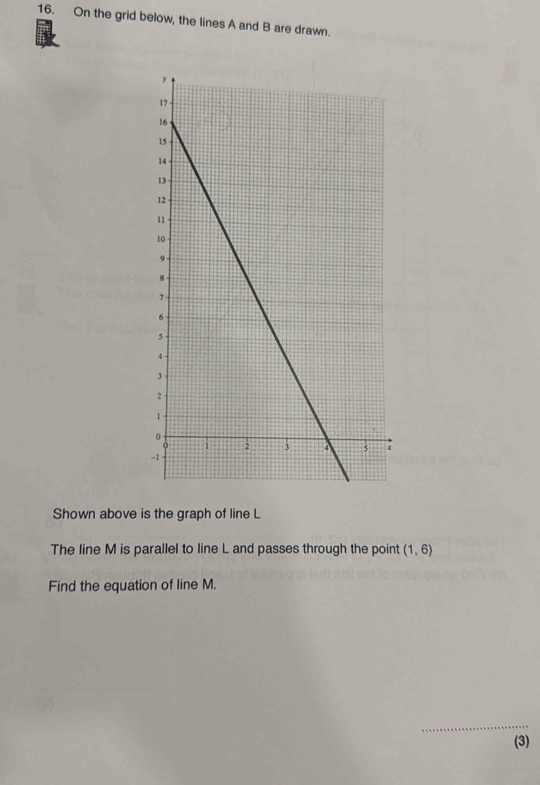 On the grid below, the lines A and B are drawn. 
Shown above is the graph of line L
The line M is parallel to line L and passes through the point (1,6)
Find the equation of line M. 
_ 
(3)