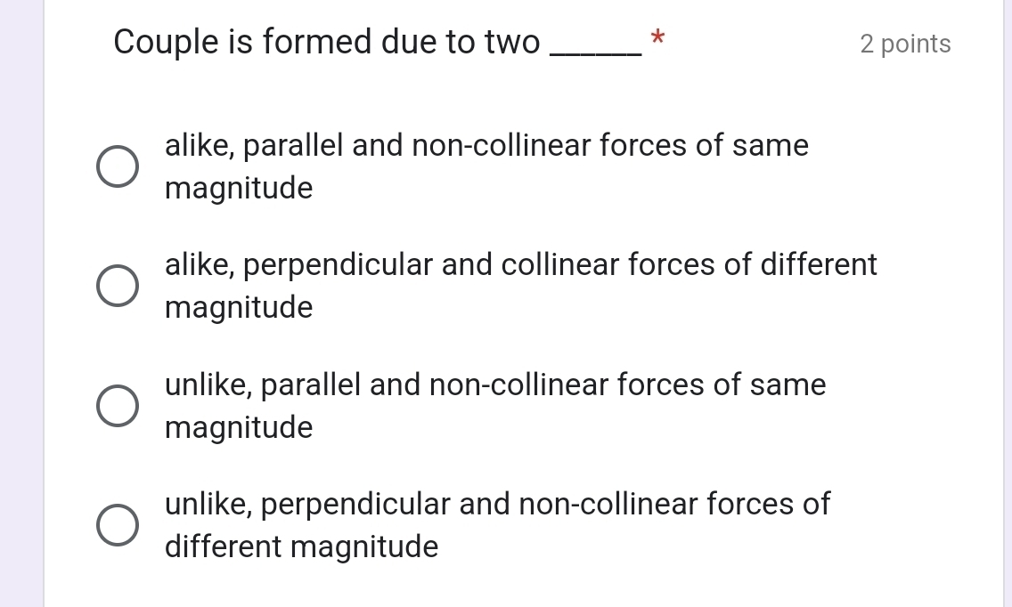 Couple is formed due to two _2 points
alike, parallel and non-collinear forces of same
magnitude
alike, perpendicular and collinear forces of different
magnitude
unlike, parallel and non-collinear forces of same
magnitude
unlike, perpendicular and non-collinear forces of
different magnitude