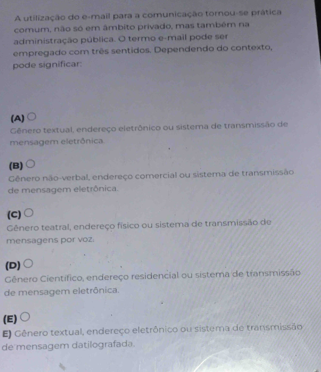 A utilização do e-mail para a comunicação tornou-se prática
comum, não só em âmbito privado, mas também na
administração pública. O termo e-mail pode ser
empregado com três sentidos. Dependendo do contexto,
pode significar:
(A)
Gênero textual, endereço eletrônico ou sistema de transmissão de
mensagem eletrônica.
(B)
Gênero não-verbal, endereço comercial ou sistema de transmissão
de mensagem eletrônica.
(C)
Gênero teatral, endereço físico ou sistema de transmissão de
mensagens por voz:
(D)
Gênero Científico, endereço residencial ou sistema de transmissão
de mensagem eletrônica.
(E)
E) Gênero textual, endereço eletrônico ou sistema de transmissão
de mensagem datilografada.