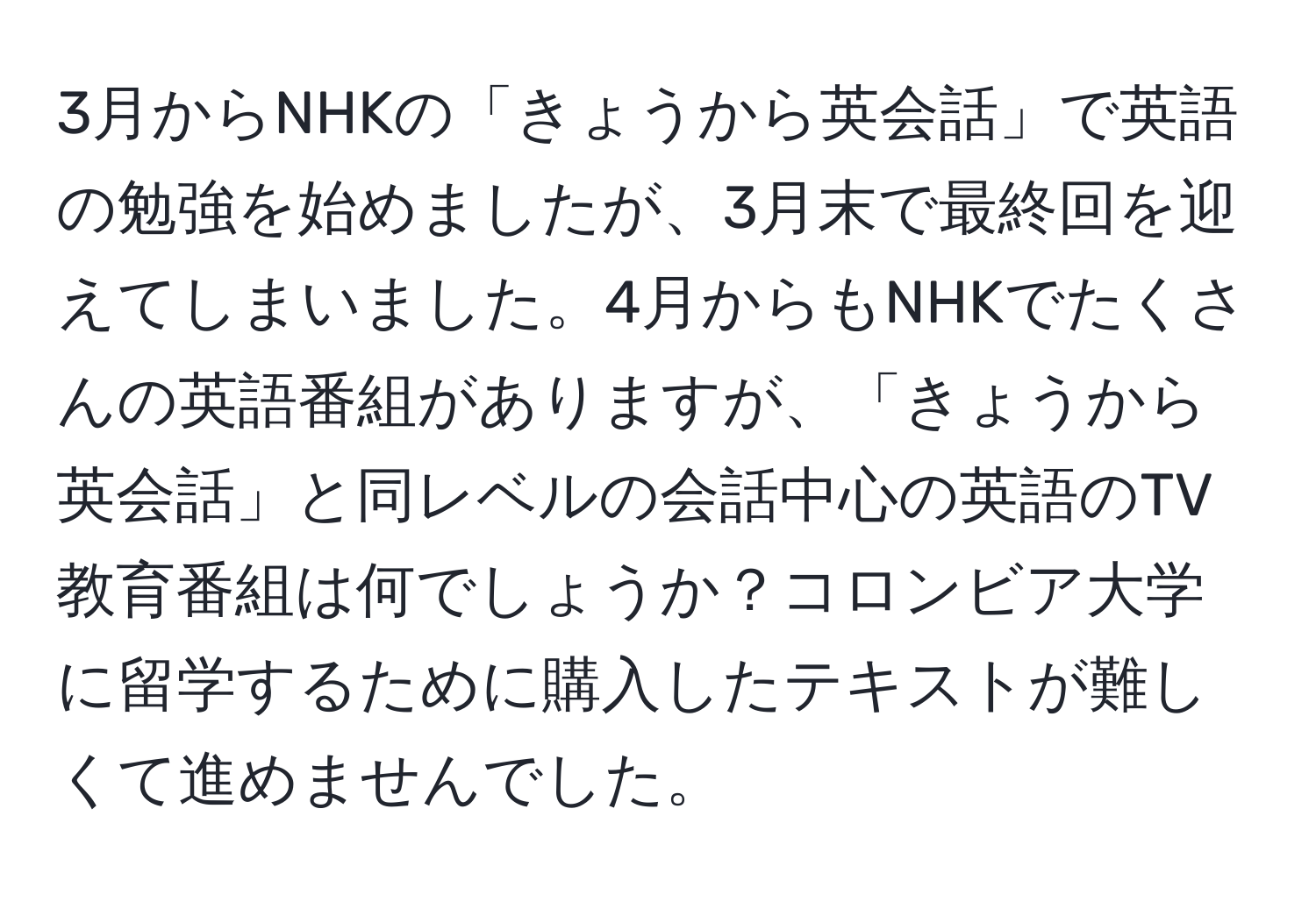 3月からNHKの「きょうから英会話」で英語の勉強を始めましたが、3月末で最終回を迎えてしまいました。4月からもNHKでたくさんの英語番組がありますが、「きょうから英会話」と同レベルの会話中心の英語のTV教育番組は何でしょうか？コロンビア大学に留学するために購入したテキストが難しくて進めませんでした。