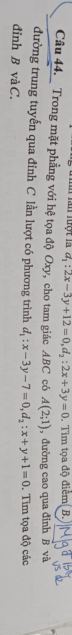 Im làn luột là d_1:2x-3y+12=0, d_2:2x+3y=0. Tìm tọa độ điểm( B.
Câu 44. Trong mặt phẳng với hệ tọa độ Oxy, cho tam giác ABC có A(2;1) ,đường cao qua đỉnh B và
đường trung tuyến qua đỉnh C lần lượt có phương trình d_1:x-3y-7=0, d_2:x+y+1=0. Tìm tọa độ các
đỉnh B vàC.