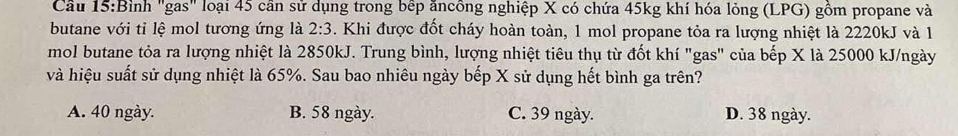 Cầu 15:Bình "gas" loại 45 cần sử dụng trong bếp ăncông nghiệp X có chứa 45kg khí hóa lỏng (LPG) gồm propane và
butane với tỉ lệ mol tương ứng là 2:3. Khi được đốt cháy hoàn toàn, 1 mol propane tỏa ra lượng nhiệt là 2220kJ và 1
mol butane tỏa ra lượng nhiệt là 2850kJ. Trung bình, lượng nhiệt tiêu thụ từ đốt khí "gas" của bếp X là 25000 kJ/ngày
và hiệu suất sử dụng nhiệt là 65%. Sau bao nhiêu ngày bếp X sử dụng hết bình ga trên?
A. 40 ngày. B. 58 ngày. C. 39 ngày. D. 38 ngày.