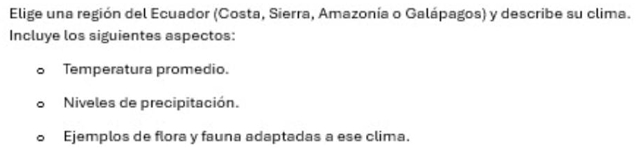 Elige una región del Ecuador (Costa, Sierra, Amazonía o Galápagos) y describe su clima.
Incluye los siguientes aspectos:
Temperatura promedio.
Niveles de precipitación.
Ejemplos de flora y fauna adaptadas a ese clima.