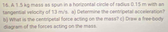 A 1.5 kg mass as spun in a horizontal circle of radius 0.15 m with an 
tangential velocity of 13 m/s. a) Determine the centripetal acceleration? 
b) What is the centripetal force acting on the mass? c) Draw a free-body 
diagram of the forces acting on the mass.