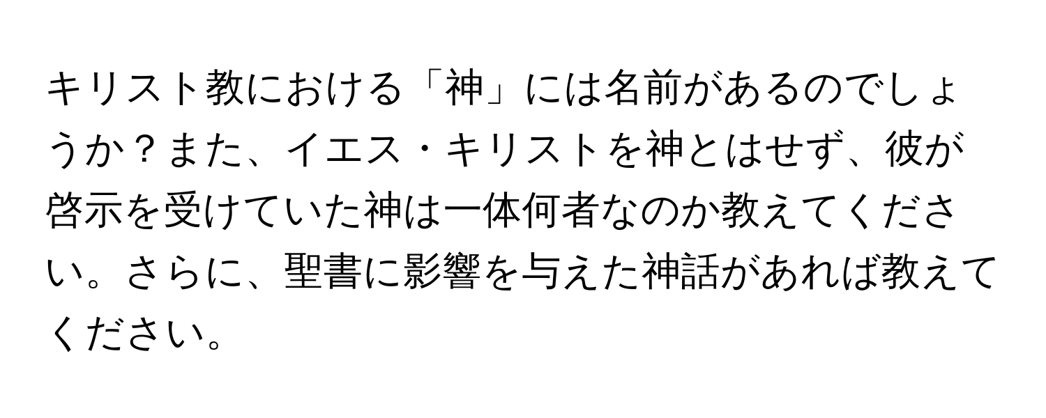 キリスト教における「神」には名前があるのでしょうか？また、イエス・キリストを神とはせず、彼が啓示を受けていた神は一体何者なのか教えてください。さらに、聖書に影響を与えた神話があれば教えてください。