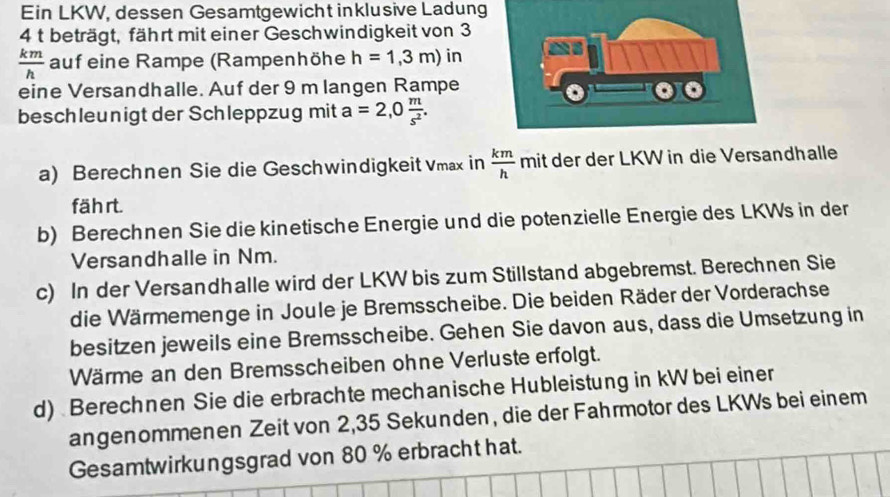 Ein LKW, dessen Gesamtgewicht inklusive Ladung 
4 t beträgt, fährt mit einer Geschwindigkeit von 3
 km/h  auf eine Rampe (Rampenhöhe h=1,3m) in 
eine Versandhalle. Auf der 9 m langen Rampe 
besch leunigt der Schleppzug mit a=2,0 m/s^2 . 
a) Berechnen Sie die Geschwindigkeit Vmax in  km/h  mit der der LKW in die Versandhalle 
fährt. 
b) Berechnen Sie die kinetische Energie und die potenzielle Energie des LKWs in der 
Versandhalle in Nm. 
c) In der Versandhalle wird der LKW bis zum Stillstand abgebremst. Berechnen Sie 
die Wärmemenge in Joule je Bremsscheibe. Die beiden Räder der Vorderachse 
besitzen jeweils eine Bremsscheibe. Gehen Sie davon aus, dass die Umsetzung in 
Wärme an den Bremsscheiben ohne Verluste erfolgt. 
d) Berechnen Sie die erbrachte mechanische Hubleistung in kW bei einer 
angenommenen Zeit von 2,35 Sekunden, die der Fahrmotor des LKWs bei einem 
Gesamtwirkungsgrad von 80 % erbracht hat.