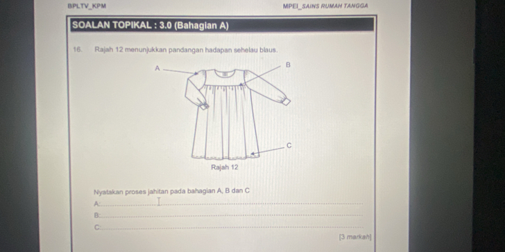 BPLTV_KPM MPEI_SAINS RUMAH TANGGA 
SOALAN TOPIKAL : 3.0 (Bahagian A) 
16. Rajah 12 menunjukkan pandangan hadapan sehelau blaus. 
Nyatakan proses jahitan pada bahagian A, B dan C
A:_ 
B: 
_ 
_ 
C: 
[3 markah]