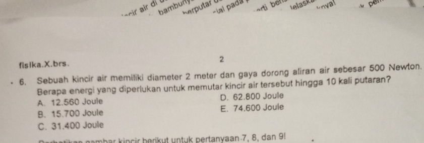 arti bell. lelaska
bambuny
-ial pada 
herputar U
unyal
' acir ir di ü
fisika.X.brs.
2
6. Sebuah kincir air memiliki diameter 2 meter dan gaya dorong aliran air sebesar 500 Newton.
Berapa energi yang diperlukan untuk memutar kincir air tersebut hingga 10 kali putaran?
A. 12.560 Joule D. 62.800 Joule
B. 15.700 Joule E. 74.600 Joule
C. 31.400 Joule
gambar kinçir berikut untuk pertanyaan 7, 8, dan 9!