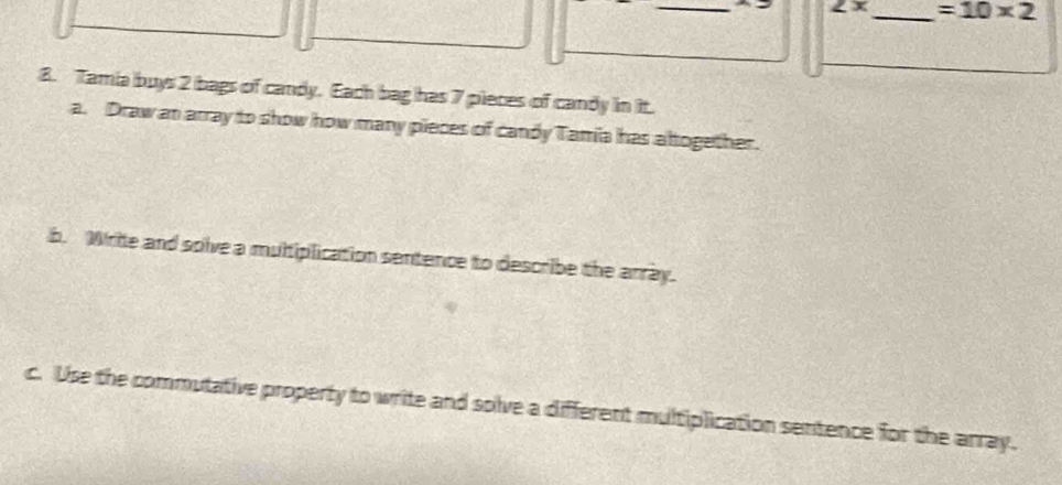 ∠ x _  =10* 2
8. Tamia buys 2 bags of candy. Each bag has 7 pieces of candy in it. 
a. Draw an array to show how many pieces of candy Tamia has altogether. 
b. Write and solve a multiplication sentence to describe the array. 
c. Use the commutative property to write and solve a different multiplication sentence for the array.