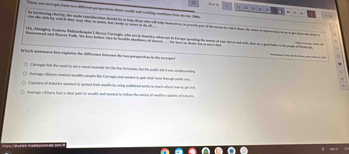 of 55 < 23 24 25 26 30 31 32 >
These are excerpts from two different perspectives about wealth and working conditions from the late 1800s.
Finish
rise the aids by which they may rise; to assist, but rarely or never to do all....
In bestowing charity, the main consideration should be to help those who will help themselves; to provide part of the means by which those who desire to improve may do so; to give those who desire to 6
Nomestead and Beaver Falls. We bow before thee in humble obedience of slavery. . . . We have no desire but to serve thee. Oh, Almighty Andrew Philanthropist Library Carnegie, who art in America when not in Europe spending the money of your slaves and serfs, thou art a good father to the people of Pittsburgh.
Adrew Carnrgie, Winhh, 1335
Which statement dest explains the difference between the two perspectives in the excerpts?
Warkingmn's Proyer for the Manzes, autbur unkmown, 1854
Carnegie felt the need to set a moral example for the less fortunate, but the public felt it was condescending.
Average citizens revered wealthy people like Carnegie and wanted to gain their favor through public acts. 1
D
Captains of industry wanted to spread their wealth by using published works to teach others how to get rich.
Average citizens had a clear path to wealth and wanted to follow the advice of wealthy captains of industry.
12