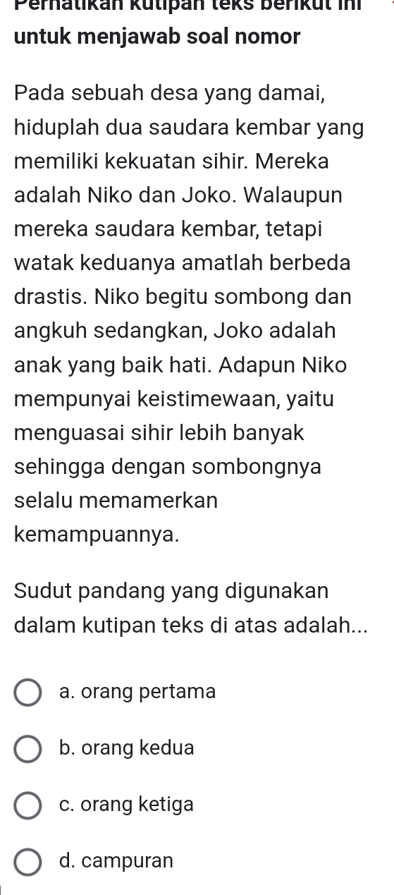 Perhatikan kutipan teks berikut ini
untuk menjawab soal nomor
Pada sebuah desa yang damai,
hiduplah dua saudara kembar yang
memiliki kekuatan sihir. Mereka
adalah Niko dan Joko. Walaupun
mereka saudara kembar, tetapi
watak keduanya amatlah berbeda
drastis. Niko begitu sombong dan
angkuh sedangkan, Joko adalah
anak yang baik hati. Adapun Niko
mempunyai keistimewaan, yaitu
menguasai sihir lebih banyak
sehingga dengan sombongnya
selalu memamerkan
kemampuannya.
Sudut pandang yang digunakan
dalam kutipan teks di atas adalah...
a. orang pertama
b. orang kedua
c. orang ketiga
d. campuran