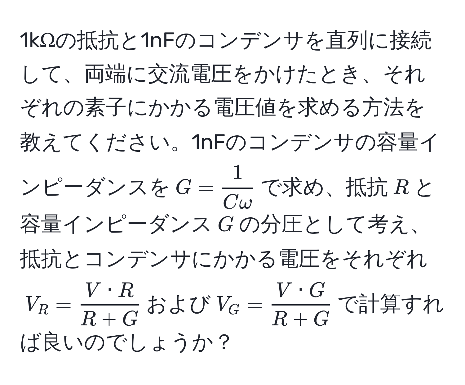 1kΩの抵抗と1nFのコンデンサを直列に接続して、両端に交流電圧をかけたとき、それぞれの素子にかかる電圧値を求める方法を教えてください。1nFのコンデンサの容量インピーダンスを$G =  1/Comega $で求め、抵抗$R$と容量インピーダンス$G$の分圧として考え、抵抗とコンデンサにかかる電圧をそれぞれ$V_R =  V · R/R + G $および$V_G =  V · G/R + G $で計算すれば良いのでしょうか？